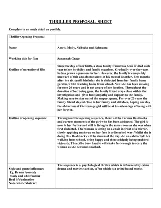 THRILLER PROPOSAL SHEET
Complete in as much detail as possible.
Thriller Opening Proposal
Name Amrit, Molly, Nabeela and Rehnuma
Working title for film Savannah Grace
Outline of narrative of film
Since the day of her birth, a close family friend has been invited each
year to her birthday and family occasions. Gradually over the years
he has grown a passion for her. However, the family is completely
unaware of this and do not know of his mental disorder. Few months
after her sixteenth birthday she is abducted from her family home
garden, whilst walking home from school. Now she has been missing
for over 20 years and is not aware of her location. Throughout the
duration of her being gone, the family friend stays close within the
investigation and gives full sympathy and support to the family.
Making sure to stay out of the suspect queue. For over 20 years the
family friend stayed close to her family and still does, hoping one day
the abduction of the teenage girl will be at his advantage of being with
her forever.
Outline of opening sequence Throughout the opening sequence, there will be various flashbacks
and current moments of the girl who has been abducted. The girl is
now in her forties and still in living in the same room as she was when
first abducted. The woman is sitting on a chair in front of a mirror,
slowly applying make-up on her face in a disturbed way. Whilst she is
doing this, flashbacks will be shown of the day she was abducted: her
walking from school, being happy and then suddenly being grabbed
viciously. Then, the door handle will shake fast enough to scare the
woman as she becomes shocked.
Style and genre influences
Eg. Drama /comedy
black and white/colour
Real life/animation
Naturalistic/abstract
The sequence is a psychological thriller which is influenced by crime
drama and movies such as, se7en which is a crime based movie.
 