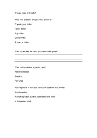 Are you male or female?
What kind of thriller are you most drawn to?
Physiological thriller
Horror thriller
Spy thriller
Crime thriller
Romance thriller
What do you like the most about the thriller genre?
______________________________________________________________
______________________________________________________________
______________________________________________________________
______________________________________________________________
What makes thrillers appeal to you?
Actors/actresses
Storyline
Plot twists
How important is makeup, props and costume to a movie?
Very important
Kind of important but the plot matters the most
Not important at all