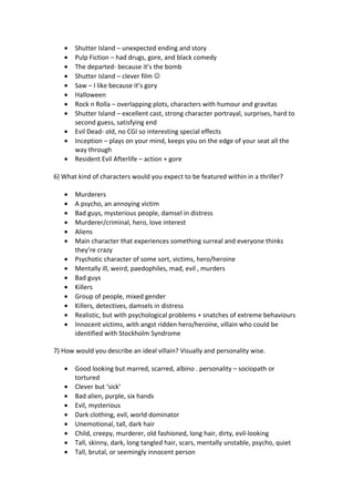 • Shutter Island – unexpected ending and story
• Pulp Fiction – had drugs, gore, and black comedy
• The departed- because it’s the bomb
• Shutter Island – clever film 
• Saw – I like because it’s gory
• Halloween
• Rock n Rolla – overlapping plots, characters with humour and gravitas
• Shutter Island – excellent cast, strong character portrayal, surprises, hard to
second guess, satisfying end
• Evil Dead- old, no CGI so interesting special effects
• Inception – plays on your mind, keeps you on the edge of your seat all the
way through
• Resident Evil Afterlife – action + gore
6) What kind of characters would you expect to be featured within in a thriller?
• Murderers
• A psycho, an annoying victim
• Bad guys, mysterious people, damsel in distress
• Murderer/criminal, hero, love interest
• Aliens
• Main character that experiences something surreal and everyone thinks
they’re crazy
• Psychotic character of some sort, victims, hero/heroine
• Mentally ill, weird, paedophiles, mad, evil , murders
• Bad guys
• Killers
• Group of people, mixed gender
• Killers, detectives, damsels in distress
• Realistic, but with psychological problems + snatches of extreme behaviours
• Innocent victims, with angst ridden hero/heroine, villain who could be
identified with Stockholm Syndrome
7) How would you describe an ideal villain? Visually and personality wise.
• Good looking but marred, scarred, albino . personality – sociopath or
tortured
• Clever but ‘sick’
• Bad alien, purple, six hands
• Evil, mysterious
• Dark clothing, evil, world dominator
• Unemotional, tall, dark hair
• Child, creepy, murderer, old fashioned, long hair, dirty, evil-looking
• Tall, skinny, dark, long tangled hair, scars, mentally unstable, psycho, quiet
• Tall, brutal, or seemingly innocent person
 