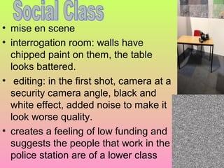 • mise en scene
• interrogation room: walls have
chipped paint on them, the table
looks battered.
• editing: in the first shot, camera at a
security camera angle, black and
white effect, added noise to make it
look worse quality.
• creates a feeling of low funding and
suggests the people that work in the
police station are of a lower class

 