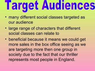 • many different social classes targeted as
our audience
• large range of characters that different
social classes can relate to
• beneficial because it means we could get
more sales in the box office seeing as we
are targeting more then one group in
society due to the fact that our thriller
represents most people in England.

 