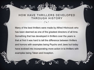 H OW H AVE TH R ILLER S D EVELOPED
THROUGH HISTORY
Many of the best thrillers were made by Alfred Hitchcock who
has been deemed as one of the greatest directors of all time.
Something that has developed in thrillers over the years is
that at first it was hard to tell the difference between thrillers
and horrors with examples being Psycho and Jaws but today
have evolved into incorporating more action in to thrillers with
examples being Taken and Inception.
 