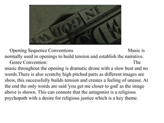 Opening Sequence Conventions Music is 
normally used in openings to build tension and establish the narrative. 
Genre Convention: The 
music throughout the opening is dramatic drone with a slow beat and no 
words.There is also scratchy high pitched parts as different images are 
show, this successfully builds tension and creates a feeling of unease. At 
the end the only words are said 'you get me closer to god' as the image 
above is shown. This can connote that the antagonist is a religious 
psychopath with a desire for religious justice which is a key theme. 
 