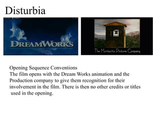 Disturbia 
Opening Sequence Conventions 
The film opens with the Dream Works animation and the 
Production company to give them recognition for their 
involvement in the film. There is then no other credits or titles 
used in the opening. 
 