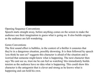 Opening Sequence Conventions 
Speech starts straight away, before anything comes on the screen to make the 
audience use their imagination to guess what is going on. It also builds enigma 
as the audience are left wondering. 
Genre Conventions 
The first sound effect is bubbles, in the context of a thriller it connotes that 
they're in a dangerous situation, possibly drowning. It is then followed by speech 
'you think he sees us?' suggests this character is afraid of the situation and is 
worried that someone might know what is happening. The next character then 
says 'He cant see us, trust me he can feel us watching' this immediately builds 
tension as the audience have no idea what is happening. This could show this 
character is the antagonist that is clever and strong as he knows what is 
happening and can hold his own. 
 