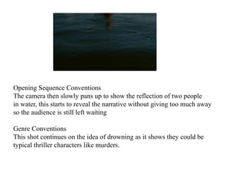 Opening Sequence Conventions 
The camera then slowly pans up to show the reflection of two people 
in water, this starts to reveal the narrative without giving too much away 
so the audience is still left waiting 
Genre Conventions 
This shot continues on the idea of drowning as it shows they could be 
typical thriller characters like murders. 
 