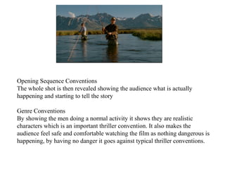 Opening Sequence Conventions 
The whole shot is then revealed showing the audience what is actually 
happening and starting to tell the story 
Genre Conventions 
By showing the men doing a normal activity it shows they are realistic 
characters which is an important thriller convention. It also makes the 
audience feel safe and comfortable watching the film as nothing dangerous is 
happening, by having no danger it goes against typical thriller conventions. 
 