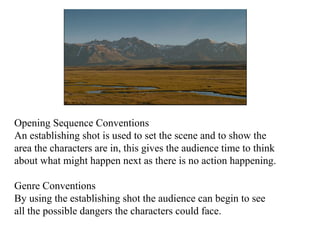 Opening Sequence Conventions 
An establishing shot is used to set the scene and to show the 
area the characters are in, this gives the audience time to think 
about what might happen next as there is no action happening. 
Genre Conventions 
By using the establishing shot the audience can begin to see 
all the possible dangers the characters could face. 
 