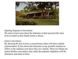 Opening Sequence Conventions 
We start to learn more about the character as their personal life starts 
to be revealed as their family home is shown. 
Genre Conventions 
By showing the men to have a normal home sticks with their realistic 
representation. It also shows the innocence in any possible situation to 
follow as the audience now know they are a family. These two things are 
typical thriller conventions, they make the audience empathise with the 
characters and relate to them 
 