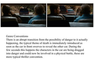 Genre Conventions 
There is an abrupt transition from the possibility of danger to it actually 
happening, the typical theme of death is immediately introduced as 
soon as the car in front swerves to reveal the other car. During the 
few seconds this happens the characters in the car are being dragged 
into danger and could now be involved in a physical battle, these are 
more typical thriller convention. 
 