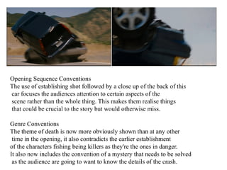 Opening Sequence Conventions 
The use of establishing shot followed by a close up of the back of this 
car focuses the audiences attention to certain aspects of the 
scene rather than the whole thing. This makes them realise things 
that could be crucial to the story but would otherwise miss. 
Genre Conventions 
The theme of death is now more obviously shown than at any other 
time in the opening, it also contradicts the earlier establishment 
of the characters fishing being killers as they're the ones in danger. 
It also now includes the convention of a mystery that needs to be solved 
as the audience are going to want to know the details of the crash. 
 