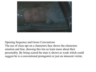 Opening Sequence and Genre Conventions 
The use of close ups on a characters face shows the characters 
emotion and fear, showing this lets us learn more about their 
personality. By being scared the man is shown as weak which could 
suggest he is a conventional protagonist or just an innocent victim. 
 