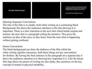 Opening Sequence Conventions 
The title of the film is in simple, bold white writing on a contrasting black 
Background, this draws the audiences attention to the title showing it is 
important. There is a slow transition to the next shot which builds enigma and 
tension, the next shot is a paragraph setting the narrative. This gives the 
audience an idea of the story so they know from the start what is happening 
without getting confused. 
Genre Conventions 
The black background can show the darkness of the film whilst the 
white writing signifies innocence, both these things are key conventions 
for thrillers. By having the final sentence in the paragraph on a separate line it 
draws the audiences attention to it showing how important it is. Like the haxan 
film logo these two pieces of writing are also shaky, this continues on the key 
concept of mental or physical instability. 
 