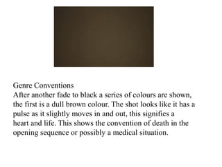 Genre Conventions 
After another fade to black a series of colours are shown, 
the first is a dull brown colour. The shot looks like it has a 
pulse as it slightly moves in and out, this signifies a 
heart and life. This shows the convention of death in the 
opening sequence or possibly a medical situation. 
 