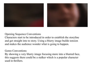 Opening Sequence Conventions 
Characters start to be introduced in order to establish the storyline 
and get straight into to story. Using a blurry image builds tension 
and makes the audience wonder what is going to happen. 
Genre Conventions 
By showing a very blurry image focusing more into a blurred face, 
this suggests there could be a stalker which is a popular character 
used in thrillers. 
 