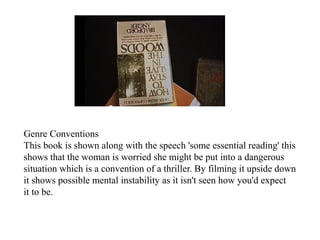 Genre Conventions 
This book is shown along with the speech 'some essential reading' this 
shows that the woman is worried she might be put into a dangerous 
situation which is a convention of a thriller. By filming it upside down 
it shows possible mental instability as it isn't seen how you'd expect 
it to be. 
 