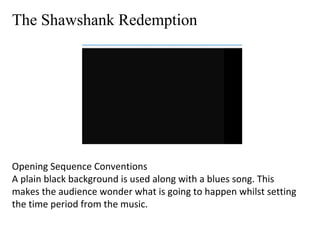 The Shawshank Redemption 
Opening Sequence Conventions 
A plain black background is used along with a blues song. This 
makes the audience wonder what is going to happen whilst setting 
the time period from the music. 
 