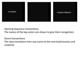 Opening Sequence Conventions 
The names of the top actors are shown to give them recognition. 
Genre Conventions 
The slow transitions from one name to the next build tension and 
suspense 
 