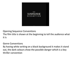 Opening Sequence Conventions 
The film title is shown at the beginning to tell the audience what 
it is 
Genre Conventions 
By having white writing on a black background it makes it stand 
out, the dark colours show the possible danger which is a key 
thriller convention 
 