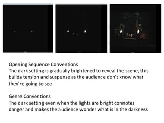 Opening Sequence Conventions 
The dark setting is gradually brightened to reveal the scene, this 
builds tension and suspense as the audience don’t know what 
they’re going to see 
Genre Conventions 
The dark setting even when the lights are bright connotes 
danger and makes the audience wonder what is in the darkness 
 