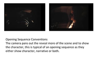 Opening Sequence Conventions 
The camera pans out the reveal more of the scene and to show 
the character, this is typical of an opening sequence as they 
either show character, narrative or both. 
 