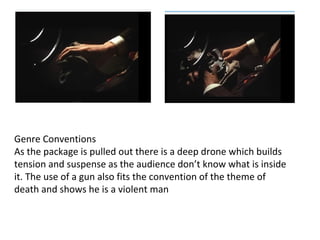 Genre Conventions 
As the package is pulled out there is a deep drone which builds 
tension and suspense as the audience don’t know what is inside 
it. The use of a gun also fits the convention of the theme of 
death and shows he is a violent man 
 