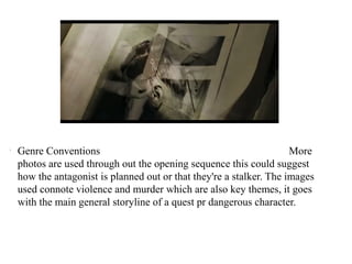 l Genre Conventions More 
photos are used through out the opening sequence this could suggest 
how the antagonist is planned out or that they're a stalker. The images 
used connote violence and murder which are also key themes, it goes 
with the main general storyline of a quest pr dangerous character. 
 