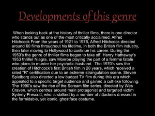 Developments of this genre
When looking back at the history of thriller films, there is one director
who stands out as one of the most critically acclaimed, Alfred
Hitchcock From the years of 1921 to 1976, Alfred Hitchcock directed
around 60 films throughout his lifetime, in both the British film industry,
then later moving to Hollywood to continue his career. During the
1950's the genre of thriller films began to take off, Henry Hathaway's
1953 thriller Niagra, saw Monroe playing the part of a femme fatale
who plans to murder her psychotic husband. The 1970's saw the
creation of Hitchcock's first British film in 20 years, which received a
rated "R" certification due to an extreme strangulation scene. Steven
Spielberg also directed a low budget TV film during this era which
appealed to a specific target audience and gained a cult-like following.
The 1990's saw the rise of the Scream film series, directed by Wes
Craven, which centres around main protagonist and targeted victim
Sydney Prescott, who is stalked by a number of attackers dressed in
the formidable, yet iconic, ghostface costume.
 
