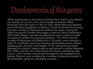 Developments of this genre
When looking back at the history of thriller films, there is one director
who stands out as one of the most critically acclaimed, Alfred
Hitchcock From the years of 1921 to 1976, Alfred Hitchcock directed
around 60 films throughout his lifetime, in both the British film industry,
then later moving to Hollywood to continue his career. During the
1950's the genre of thriller films began to take off, Henry Hathaway's
1953 thriller Niagra, saw Monroe playing the part of a femme fatale
who plans to murder her psychotic husband. The 1970's saw the
creation of Hitchcock's first British film in 20 years, which received a
rated "R" certification due to an extreme strangulation scene. Steven
Spielberg also directed a low budget TV film during this era which
appealed to a specific target audience and gained a cult-like following.
The 1990's saw the rise of the Scream film series, directed by Wes
Craven, which centres around main protagonist and targeted victim
Sydney Prescott, who is stalked by a number of attackers dressed in
the formidable, yet iconic, ghostface costume.
 