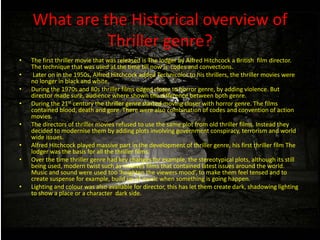 What are the Historical overview of
Thriller genre?
• The first thriller movie that was released is The lodger by Alfred Hitchcock a British film director.
The technique that was used at the time till now is codes and convections.
• Later on in the 1950s, Alfred Hitchcock added Technicolor to his thrillers, the thriller movies were
no longer in black and white.
• During the 1970s and 80s thriller films edged closer to horror genre, by adding violence. But
director made sure, audience where shown the difference between both genre.
• During the 21st century the thriller genre started moving closer with horror genre. The films
contained blood, death and gore. There were also combination of codes and convention of action
movies.
• The directors of thriller movies refused to use the same plot from old thriller films. Instead they
decided to modernise them by adding plots involving government conspiracy, terrorism and world
wide issues.
• Alfred Hitchcock played massive part in the development of thriller genre, his first thriller film The
lodger was the basis for all the thriller films.
• Over the time thriller genre had key changes for example, the stereotypical plots, although its still
being used, modern twist such as involves films that contained latest issues around the world.
Music and sound were used too ‘heighten the viewers mood’, to make them feel tensed and to
create suspense for example, build up of music when something is going happen.
• Lighting and colour was also available for director, this has let them create dark, shadowing lighting
to show a place or a character dark side.
 