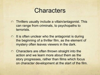 Characters
Thrillers usually include a villain/antagonist. This
can range from criminals, to psychopaths to
terrorists.
It is often unclear who the antagonist is during
the beginning of a thriller film, as the element of
mystery often leaves viewers in the dark.
Characters are often thrown straight into the
action and we learn more about them as the
story progresses, rather than films which focus
on character development at the start of the film.
 