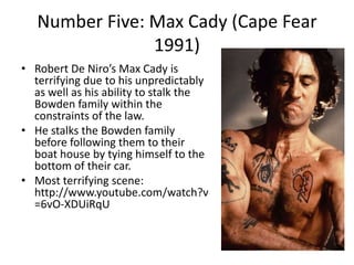 Number Five: Max Cady (Cape Fear
1991)
• Robert De Niro’s Max Cady is
terrifying due to his unpredictably
as well as his ability to stalk the
Bowden family within the
constraints of the law.
• He stalks the Bowden family
before following them to their
boat house by tying himself to the
bottom of their car.
• Most terrifying scene:
http://www.youtube.com/watch?v
=6vO-XDUiRqU

 