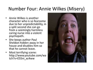 Number Four: Annie Wilkes (Misery)
• Annie Wilkes is another
character who is so fearsome
due to her unpredictability, in
a split second she can go
from a seemingly harmless
caring nurse into a violent
psychopath.
• She keeps author Paul
Sheldon hidden away in her
house and disables him so
that he cannot leave.
• Most terrifying scene:
http://www.youtube.com/wa
tch?v=E55ni_xc4ww

 