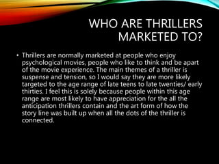 WHO ARE THRILLERS
MARKETED TO?
• Thrillers are normally marketed at people who enjoy
psychological movies, people who like to think and be apart
of the movie experience. The main themes of a thriller is
suspense and tension, so I would say they are more likely
targeted to the age range of late teens to late twenties/ early
thirties. I feel this is solely because people within this age
range are most likely to have appreciation for the all the
anticipation thrillers contain and the art form of how the
story line was built up when all the dots of the thriller is
connected.
 