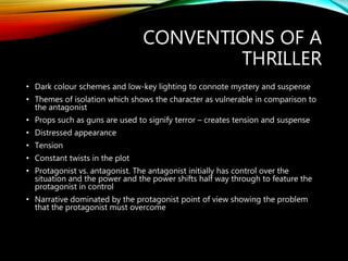 CONVENTIONS OF A
THRILLER
• Dark colour schemes and low-key lighting to connote mystery and suspense
• Themes of isolation which shows the character as vulnerable in comparison to
the antagonist
• Props such as guns are used to signify terror – creates tension and suspense
• Distressed appearance
• Tension
• Constant twists in the plot
• Protagonist vs. antagonist. The antagonist initially has control over the
situation and the power and the power shifts half way through to feature the
protagonist in control
• Narrative dominated by the protagonist point of view showing the problem
that the protagonist must overcome
 