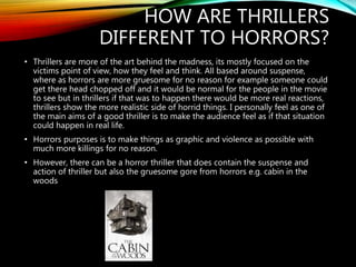 HOW ARE THRILLERS
DIFFERENT TO HORRORS?
• Thrillers are more of the art behind the madness, its mostly focused on the
victims point of view, how they feel and think. All based around suspense,
where as horrors are more gruesome for no reason for example someone could
get there head chopped off and it would be normal for the people in the movie
to see but in thrillers if that was to happen there would be more real reactions,
thrillers show the more realistic side of horrid things. I personally feel as one of
the main aims of a good thriller is to make the audience feel as if that situation
could happen in real life.
• Horrors purposes is to make things as graphic and violence as possible with
much more killings for no reason.
• However, there can be a horror thriller that does contain the suspense and
action of thriller but also the gruesome gore from horrors e.g. cabin in the
woods
 
