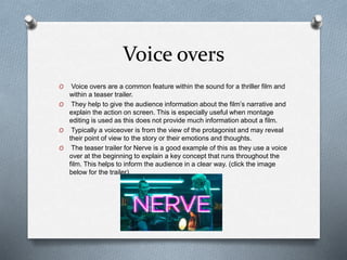 Voice overs
O Voice overs are a common feature within the sound for a thriller film and
within a teaser trailer.
O They help to give the audience information about the film’s narrative and
explain the action on screen. This is especially useful when montage
editing is used as this does not provide much information about a film.
O Typically a voiceover is from the view of the protagonist and may reveal
their point of view to the story or their emotions and thoughts.
O The teaser trailer for Nerve is a good example of this as they use a voice
over at the beginning to explain a key concept that runs throughout the
film. This helps to inform the audience in a clear way. (click the image
below for the trailer)
 