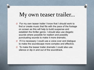 My own teaser trailer…
O For my own teaser trailer I know that I should work to
find or create music that fits with the pace of the footage
on screen as this will help to build suspense and
establish the thriller genre. I should also use diegetic
sounds where possible for realism and possibly
punctuating sounds to make it more dramatic.
O If it is necessary I could use a voice over and dialogue
to make the soundscape more complex and effective.
O To make the teaser trailer dramatic I could also use
silence or dip in and out of the soundtrack.
 