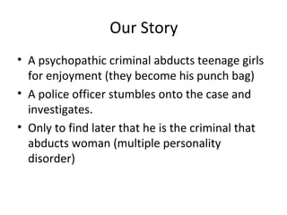 Our Story
• A psychopathic criminal abducts teenage girls
for enjoyment (they become his punch bag)
• A police officer stumbles onto the case and
investigates.
• Only to find later that he is the criminal that
abducts woman (multiple personality
disorder)