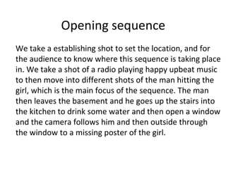 Opening sequence
We take a establishing shot to set the location, and for
the audience to know where this sequence is taking place
in. We take a shot of a radio playing happy upbeat music
to then move into different shots of the man hitting the
girl, which is the main focus of the sequence. The man
then leaves the basement and he goes up the stairs into
the kitchen to drink some water and then open a window
and the camera follows him and then outside through
the window to a missing poster of the girl.
