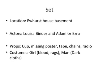 Set
• Location: Ewhurst house basement
• Actors: Louisa Binder and Adam or Ezra
• Props: Cup, missing poster, tape, chains, radio
• Costumes: Girl (blood, rags), Man (Dark
cloths)