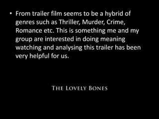 • From trailer film seems to be a hybrid of 
genres such as Thriller, Murder, Crime, 
Romance etc. This is something me and my 
group are interested in doing meaning 
watching and analysing this trailer has been 
very helpful for us. 
 