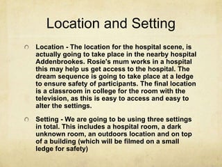 Location and Setting
Location - The location for the hospital scene, is
actually going to take place in the nearby hospital
Addenbrookes. Rosie's mum works in a hospital
this may help us get access to the hospital. The
dream sequence is going to take place at a ledge
to ensure safety of participants. The final location
is a classroom in college for the room with the
television, as this is easy to access and easy to
alter the settings.
Setting - We are going to be using three settings
in total. This includes a hospital room, a dark
unknown room, an outdoors location and on top
of a building (which will be filmed on a small
ledge for safety)
 