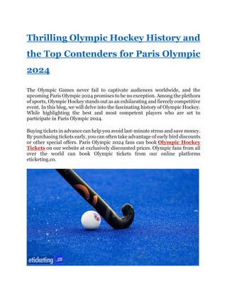 Thrilling Olympic Hockey History and
the Top Contenders for Paris Olympic
2024
The Olympic Games never fail to captivate audiences worldwide, and the
upcoming Paris Olympic 2024 promises to be no exception. Among the plethora
of sports, Olympic Hockey stands out as an exhilarating and fiercely competitive
event. In this blog, we will delve into the fascinating history of Olympic Hockey.
While highlighting the best and most competent players who are set to
participate in Paris Olympic 2024.
Buying tickets in advance can help you avoid last-minute stress and save money.
By purchasing tickets early, you can often take advantage of early bird discounts
or other special offers. Paris Olympic 2024 fans can book Olympic Hockey
Tickets on our website at exclusively discounted prices. Olympic fans from all
over the world can book Olympic tickets from our online platforms
eticketing.co.
 