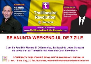 SE ANUNTA WEEKEND-UL DE 7 ZILE

Cum Sa Faci Din Fiecare Zi O Duminica, Sa Scapi de Jobul Stresant
    de la 9 la 5 si sa Traiesti in Stil Mare din Cash Flow Pasiv

      CONFERINTA THRILIONAIRE REVOLUTION ROMANIA CU NIK HALIK
  2 feb. Cluj Napoca, 3 feb. Bucuresti, www.thrillionairerevolutionromania.com
 