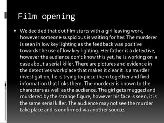 Film opening 
 We decided that out film starts with a girl leaving work, 
however someone suspicious is waiting for her. The murderer 
is seen in low key lighting as the feedback was positive 
towards the use of low key lighting. Her father is a detective, 
however the audience don’t know this yet, he is working on a 
case about a serial killer. There are pictures and evidence in 
the detectives workplace that makes it clear it is a murder 
investigation, he is trying to piece them together and find 
information that links them. The murderer is known to the 
characters as well as the audience. The girl gets mugged and 
murdered by the strange figure, however his face is seen, it is 
the same serial killer. The audience may not see the murder 
take place and is confirmed via another source. 
 