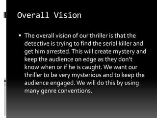 Overall Vision 
 The overall vision of our thriller is that the 
detective is trying to find the serial killer and 
get him arrested. This will create mystery and 
keep the audience on edge as they don’t 
know when or if he is caught. We want our 
thriller to be very mysterious and to keep the 
audience engaged. We will do this by using 
many genre conventions. 
 