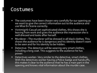 Costumes 
 The costumes have been chosen very carefully for our opening as 
we want to give the correct information out to the audience and 
use Mise En Scene correctly. 
 Victim(girl)-Casual yet sophisticated clothes, this shows she is 
leaving from work and gives the audience the impression she is 
well dressed and looks after herself. 
 Murderer – The murderer will be dressed in all black clothes. This 
shows the audience he is dangerous and his identity doesn’t want 
to be seen and for his identity to be hidden. 
 Detective- The detective will be wearing very smart clothes, 
including a long coat. This suggests to the audience he has 
power. 
 Detectives worker-Very similar to the detective, smart clothes. 
With the detectives worker having a Police badge and handcuffs, 
this makes it clear to the audience that he has a main part in the 
opening and knows vital information about the murder case. 
 
