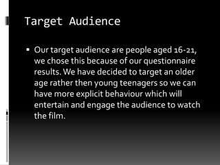 Target Audience 
 Our target audience are people aged 16-21, 
we chose this because of our questionnaire 
results. We have decided to target an older 
age rather then young teenagers so we can 
have more explicit behaviour which will 
entertain and engage the audience to watch 
the film. 
 