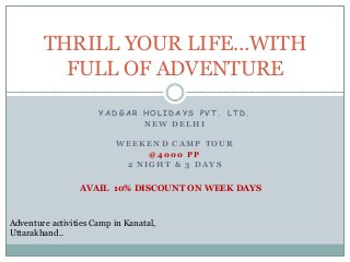 THRILL YOUR LIFE…WITH 
FULL OF ADVENTURE 
YADGAR HOL IDAYS PVT. LTD. 
NEW DELHI 
WEEKEND CAMP TOUR 
@4000 PP 
2 NIGHT & 3 DAYS 
AVAIL 10% DISCOUNT ON WEEK DAYS 
Adventure activities Camp in Kanatal, 
Uttarakhand.. 
 